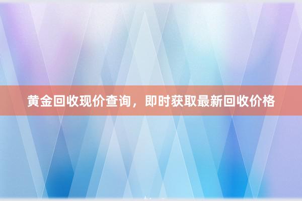 黄金回收现价查询，即时获取最新回收价格